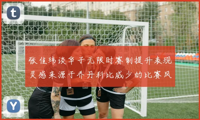 张佳玮谈华子无限时赛制提升表现灵感来源于乔丹科比威少的比赛风格