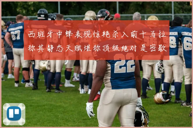 西班牙中锋表现惊艳杀入前十马拉称其静态天赋堪称顶级绝对是密歇根夺冠功臣