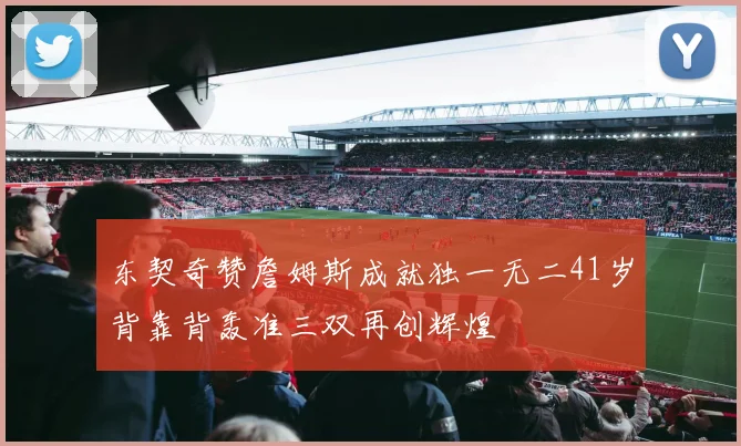 东契奇赞詹姆斯成就独一无二41岁背靠背轰准三双再创辉煌