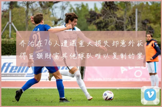 乔治在76人遭遇重大损失却意外获得巨额财富其他球队难以复制的案例