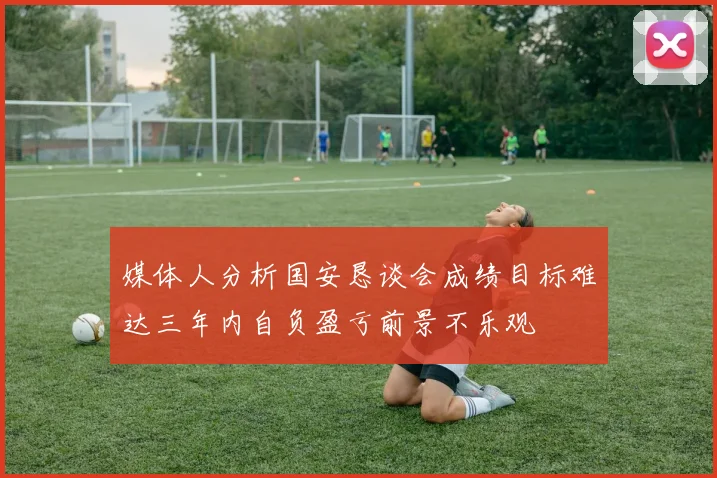 媒体人分析国安恳谈会成绩目标难达三年内自负盈亏前景不乐观