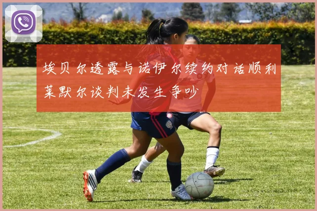 埃贝尔透露与诺伊尔续约对话顺利莱默尔谈判未发生争吵