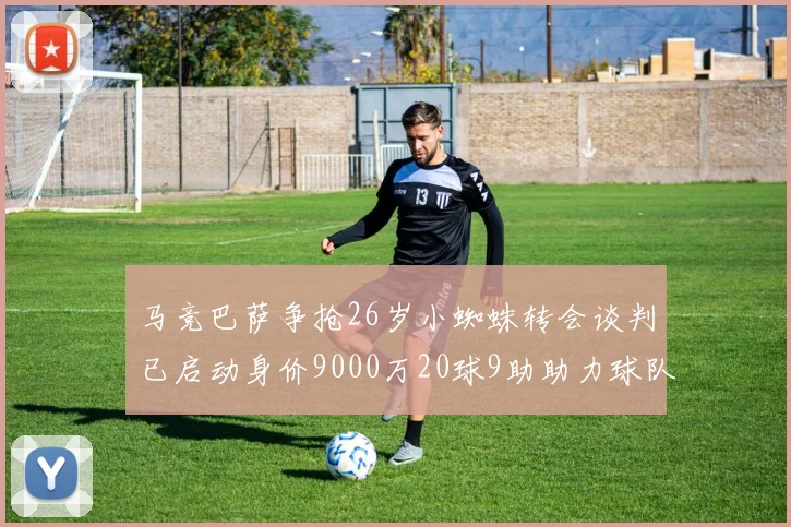 马竞巴萨争抢26岁小蜘蛛转会谈判已启动身价9000万20球9助助力球队