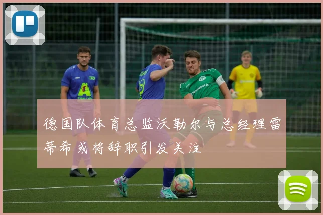 德国队体育总监沃勒尔与总经理雷蒂希或将辞职引发关注