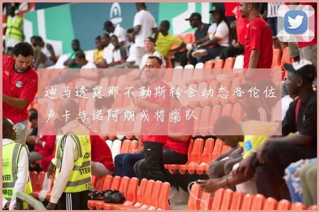 迪马透露那不勒斯转会动态洛伦佐卢卡与诺阿朗或将离队