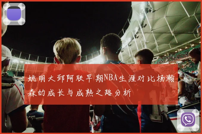姚明大郅阿联早期NBA生涯对比杨瀚森的成长与成熟之路分析