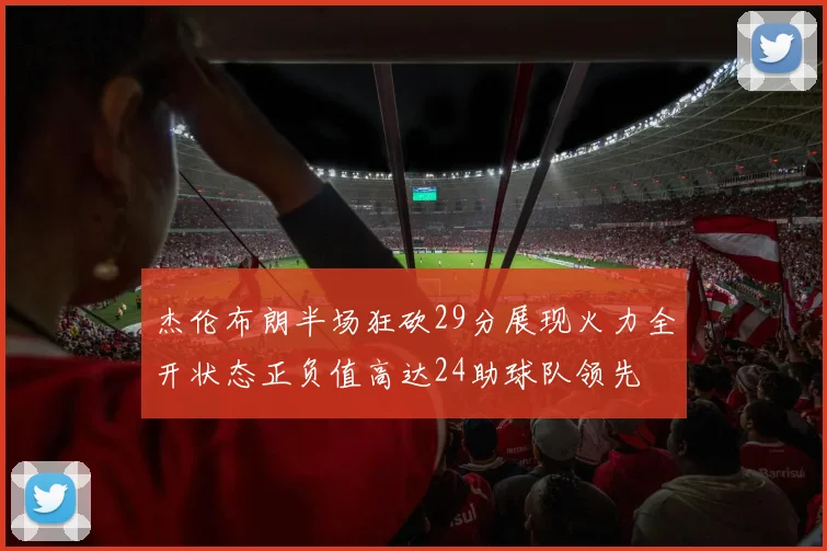 杰伦布朗半场狂砍29分展现火力全开状态正负值高达24助球队领先