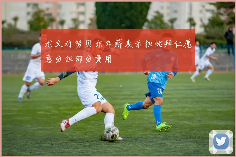 尤文对努贝尔年薪表示担忧拜仁愿意分担部分费用