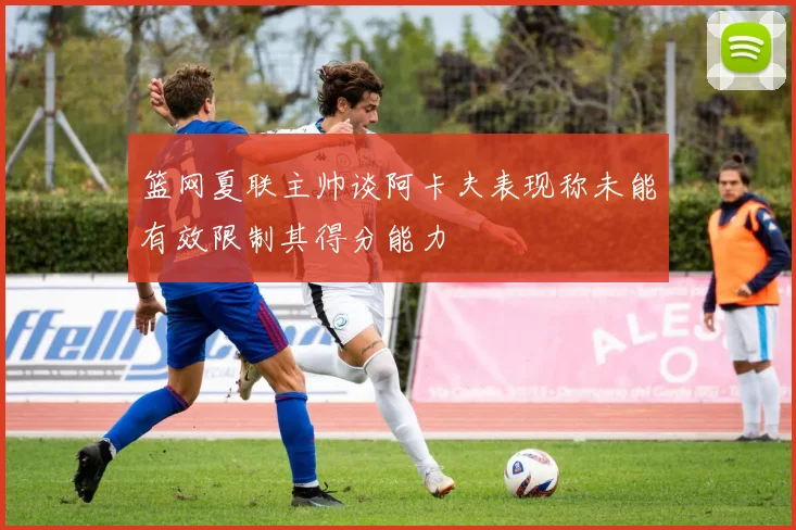 篮网夏联主帅谈阿卡夫表现称未能有效限制其得分能力