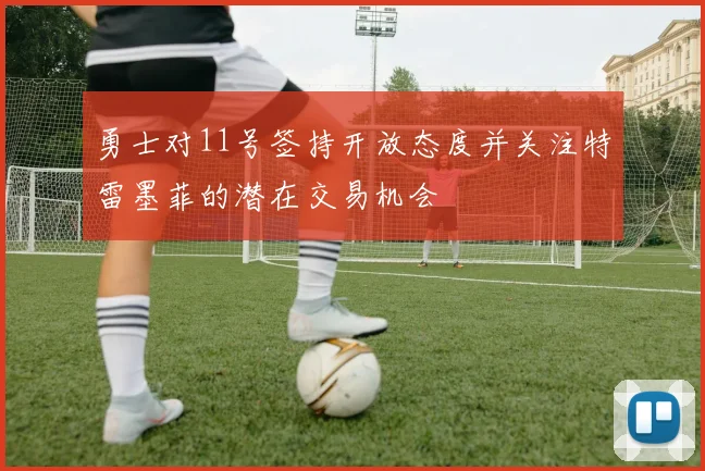 勇士对11号签持开放态度并关注特雷墨菲的潜在交易机会