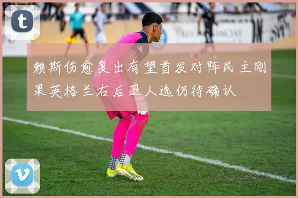 赖斯伤愈复出有望首发对阵民主刚果英格兰右后卫人选仍待确认